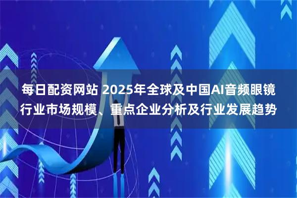 每日配资网站 2025年全球及中国AI音频眼镜行业市场规模、重点企业分析及行业发展趋势