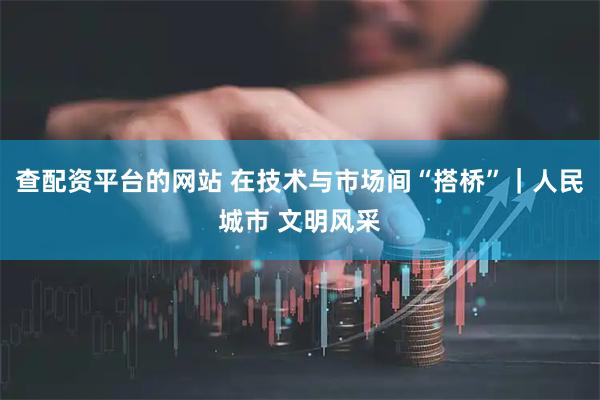 查配资平台的网站 在技术与市场间“搭桥”｜人民城市 文明风采
