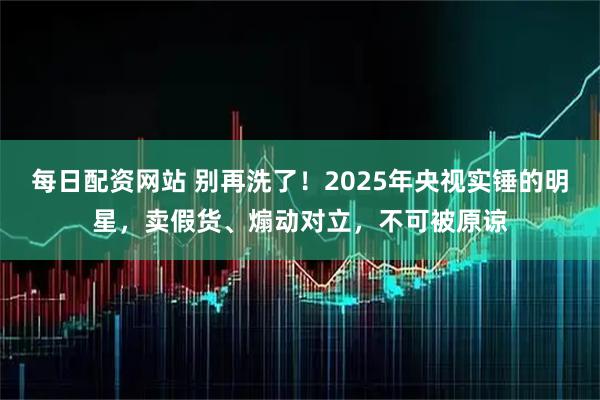 每日配资网站 别再洗了！2025年央视实锤的明星，卖假货、煽动对立，不可被原谅