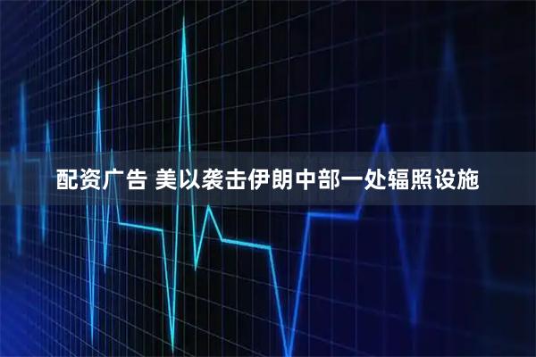 配资广告 美以袭击伊朗中部一处辐照设施