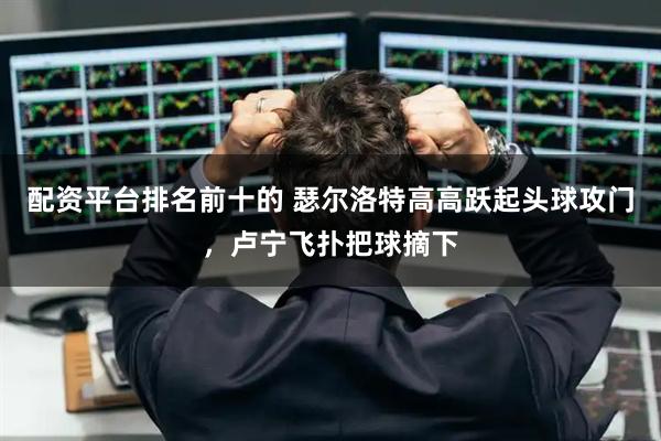 配资平台排名前十的 瑟尔洛特高高跃起头球攻门，卢宁飞扑把球摘下