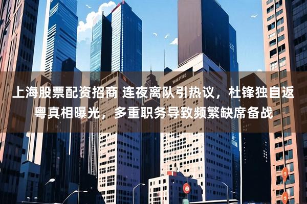 上海股票配资招商 连夜离队引热议，杜锋独自返粤真相曝光，多重职务导致频繁缺席备战